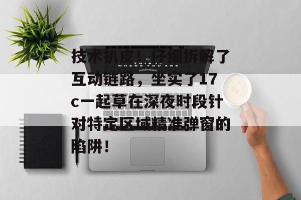 技术扒皮！仔细拆解了互动链路，坐实了17c一起草在深夜时段针对特定区域精准弹窗的陷阱！