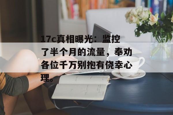 17c真相曝光：监控了半个月的流量，奉劝各位千万别抱有侥幸心理。
