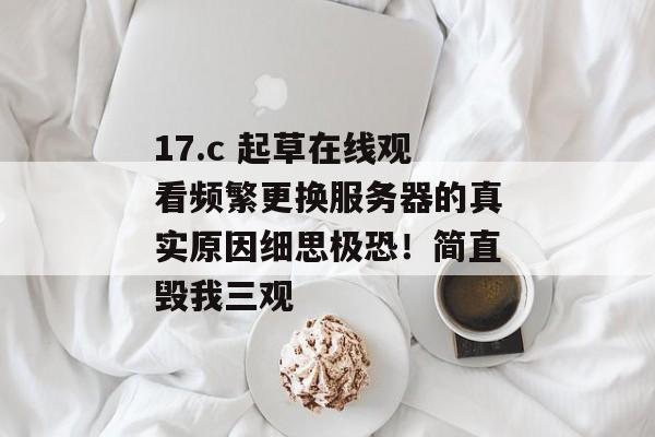 17.c 起草在线观看频繁更换服务器的真实原因细思极恐！简直毁我三观