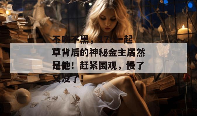 不吹不黑，17c一起草背后的神秘金主居然是他！赶紧围观，慢了又没了！