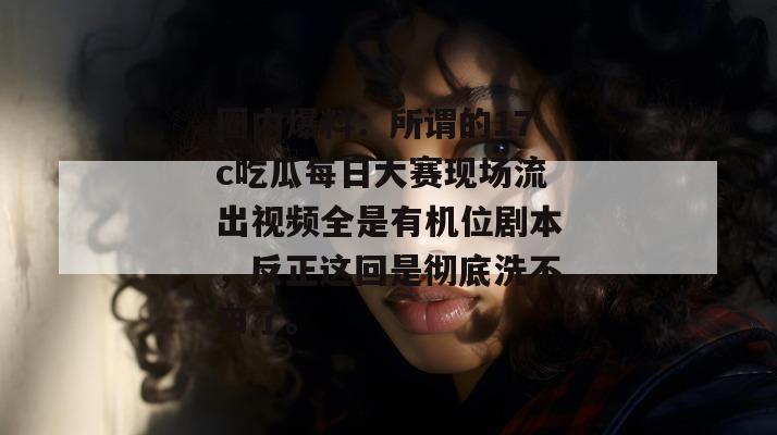 圈内爆料：所谓的17c吃瓜每日大赛现场流出视频全是有机位剧本，反正这回是彻底洗不白了。
