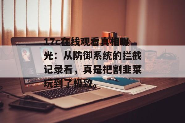17c在线观看真相曝光：从防御系统的拦截记录看，真是把割韭菜玩到了极致。