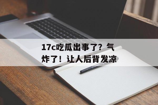 17c吃瓜出事了？气炸了！让人后背发凉