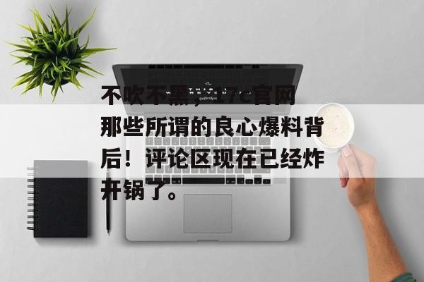 不吹不黑，17c官网那些所谓的良心爆料背后！评论区现在已经炸开锅了。