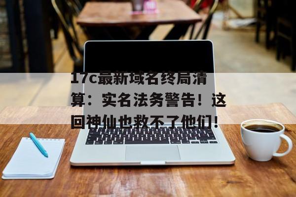 17c最新域名终局清算：实名法务警告！这回神仙也救不了他们！
