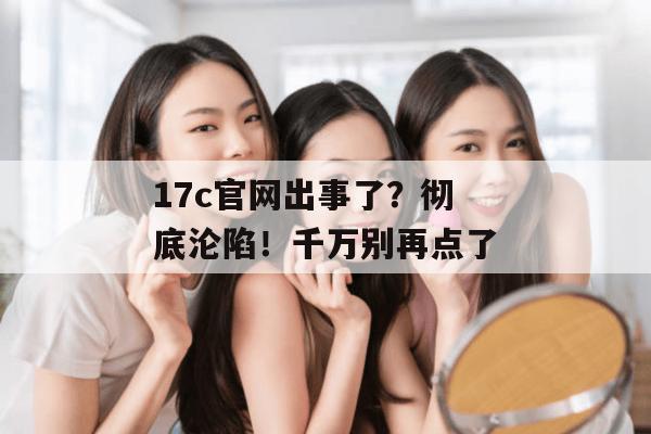 17c官网出事了？彻底沦陷！千万别再点了