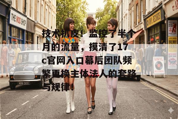 技术扒皮！监控了半个月的流量，摸清了17c官网入口幕后团队频繁更换主体法人的套路与规律！