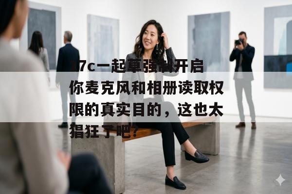 17c一起草强制开启你麦克风和相册读取权限的真实目的，这也太猖狂了吧？