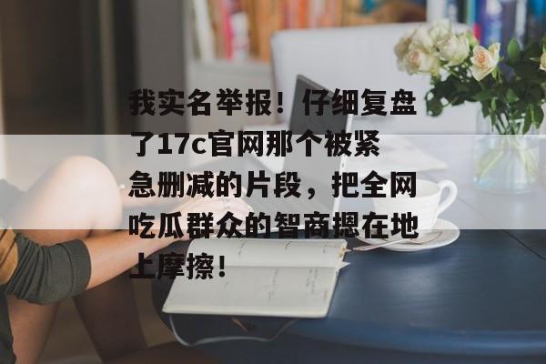 我实名举报！仔细复盘了17c官网那个被紧急删减的片段，把全网吃瓜群众的智商摁在地上摩擦！
