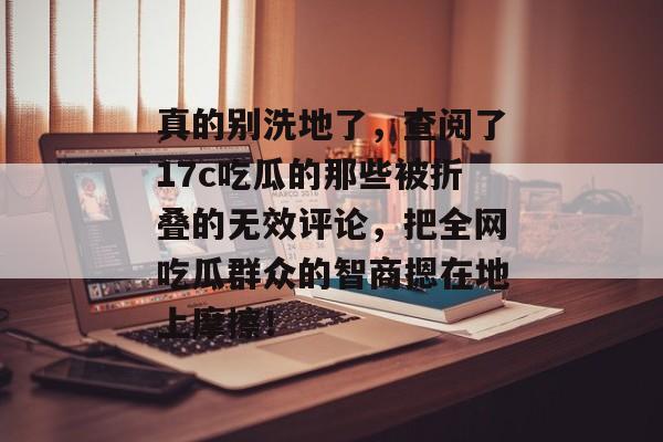 真的别洗地了，查阅了17c吃瓜的那些被折叠的无效评论，把全网吃瓜群众的智商摁在地上摩擦！