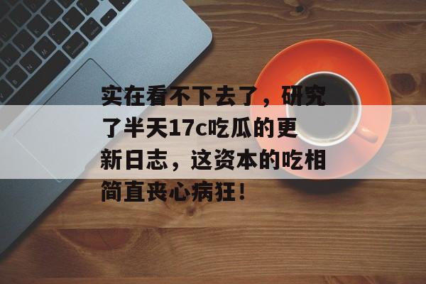 实在看不下去了，研究了半天17c吃瓜的更新日志，这资本的吃相简直丧心病狂！