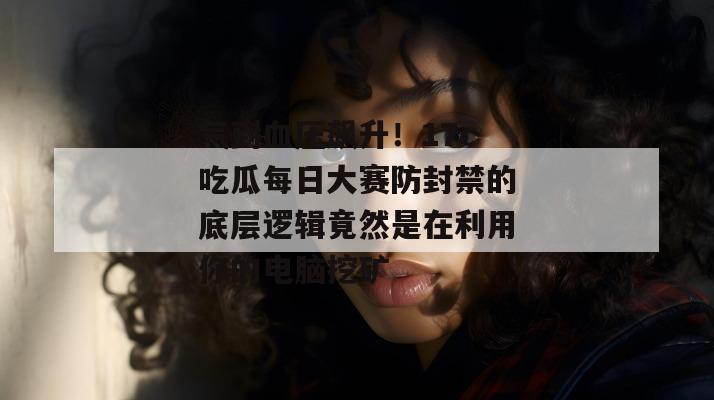 气到血压飙升！17c吃瓜每日大赛防封禁的底层逻辑竟然是在利用你的电脑挖矿