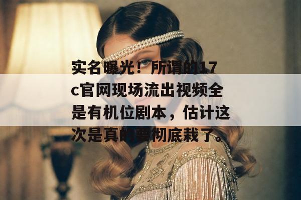 实名曝光！所谓的17c官网现场流出视频全是有机位剧本，估计这次是真的要彻底栽了。