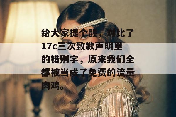 给大家提个醒，对比了17c三次致歉声明里的错别字，原来我们全都被当成了免费的流量肉鸡。