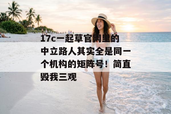 17c一起草官网里的中立路人其实全是同一个机构的矩阵号！简直毁我三观
