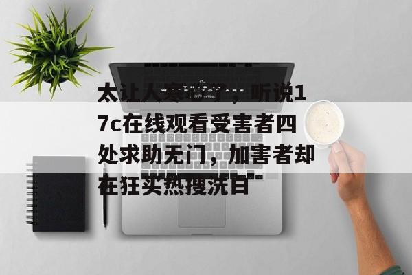 太让人寒心了，听说17c在线观看受害者四处求助无门，加害者却在狂买热搜洗白