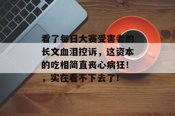 看了每日大赛受害者的长文血泪控诉,这资本的吃相简直丧心病狂!,实在看不下去了!