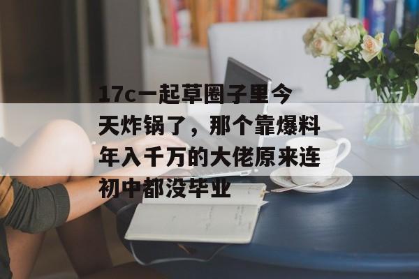 17c一起草圈子里今天炸锅了,那个靠爆料年入千万的大佬原来连初中都没毕业