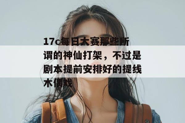 17c每日大赛那些所谓的神仙打架，不过是剧本提前安排好的提线木偶戏