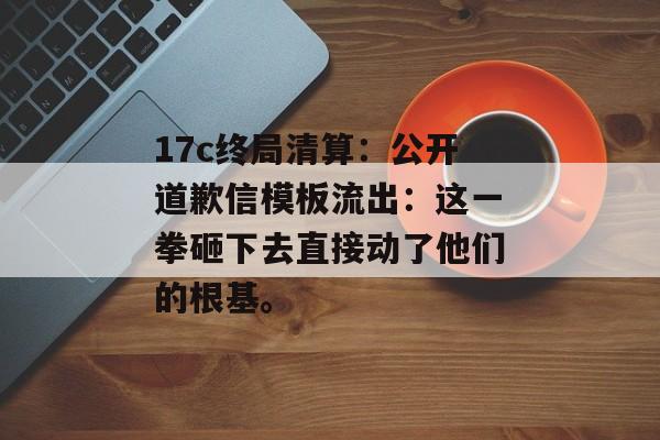 17c终局清算：公开道歉信模板流出：这一拳砸下去直接动了他们的根基。