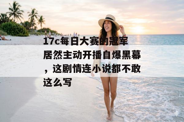 17c每日大赛的冠军居然主动开播自爆黑幕，这剧情连小说都不敢这么写