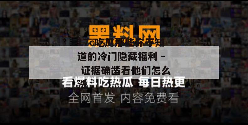 17c吃瓜那些你不知道的冷门隐藏福利 - 证据确凿看他们怎么洗