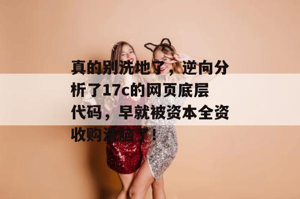 真的别洗地了，逆向分析了17c的网页底层代码，早就被资本全资收购洗脑了！