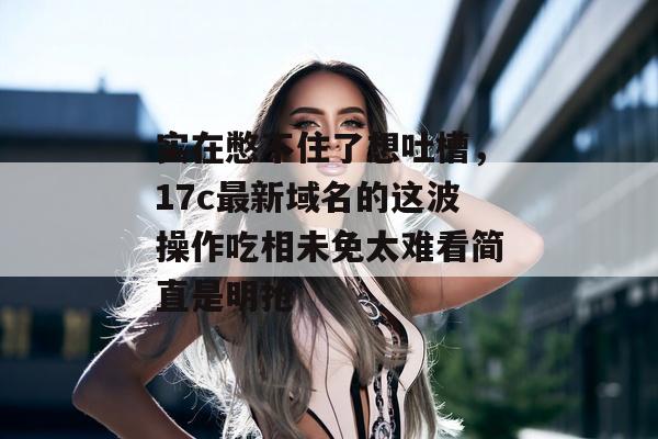 实在憋不住了想吐槽，17c最新域名的这波操作吃相未免太难看简直是明抢
