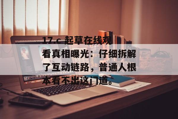 17.c 起草在线观看真相曝光：仔细拆解了互动链路，普通人根本看不出这门道。