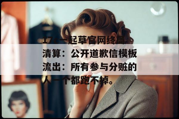 17c一起草官网终局清算：公开道歉信模板流出：所有参与分赃的人一个都跑不掉。